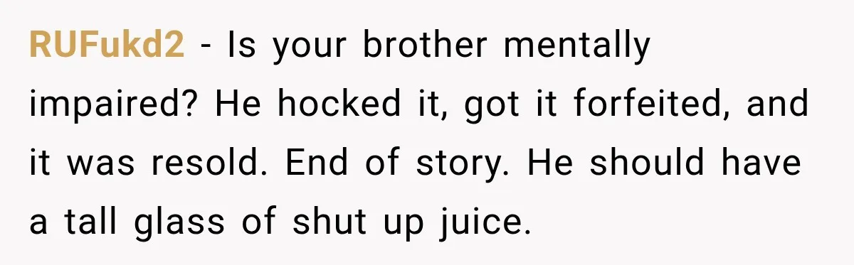 Man Gifts Brother His Beloved Guitar, Then Finds It in a Pawn Shop Four Years Later RUFukd2 − Is your brother mentally impaired? He hocked it, got it forfeited, and it was resold. End of story. He should have a tall glass of shut up juice.