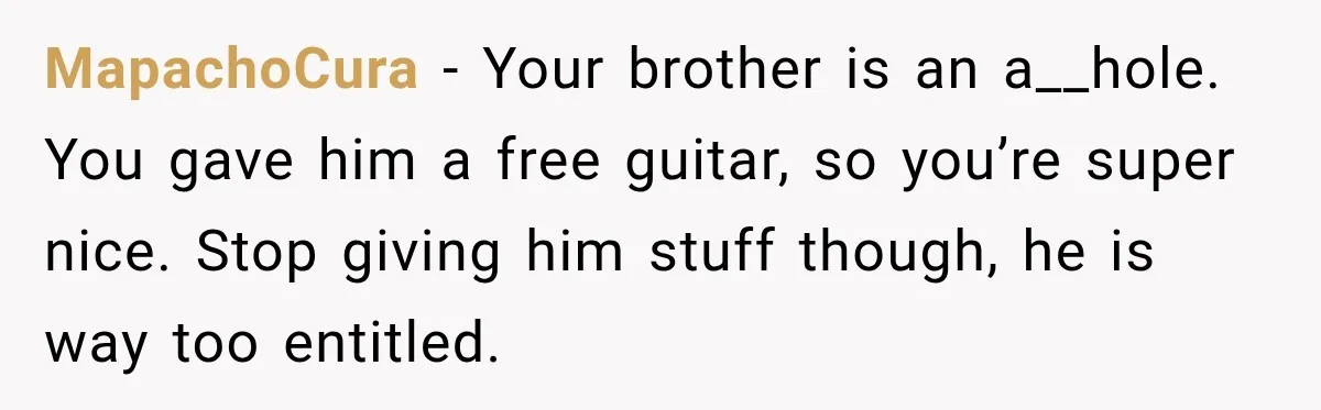 Man Gifts Brother His Beloved Guitar, Then Finds It in a Pawn Shop Four Years Later MapachoCura − Your brother is an a__hole. You gave him a free guitar, so you’re super nice. Stop giving him stuff though, he is way too entitled.