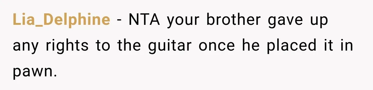 Man Gifts Brother His Beloved Guitar, Then Finds It in a Pawn Shop Four Years Later Lia_Delphine − NTA your brother gave up any rights to the guitar once he placed it in pawn.