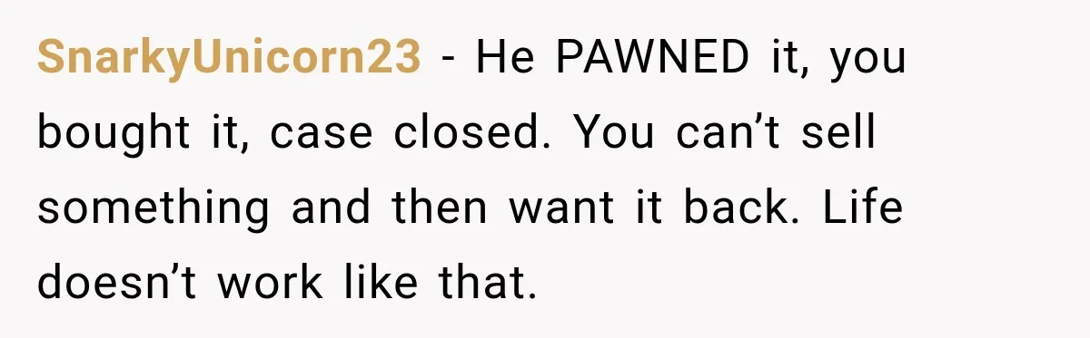 Man Gifts Brother His Beloved Guitar, Then Finds It in a Pawn Shop Four Years Later SnarkyUnicorn23 − He PAWNED it, you bought it, case closed. You can’t sell something and then want it back. Life doesn’t work like that.