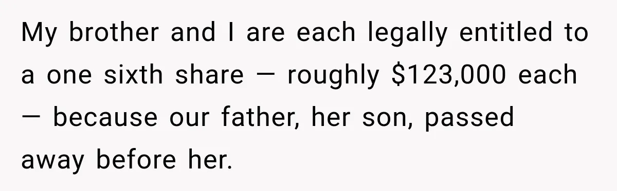Grandchildren Discover $742K in Grandmother's Estate, but Their Uncle Offers Them Just $10K Each My brother and I are each legally entitled to a one sixth share — roughly $123,000 each — because our father, her son, passed away before her.