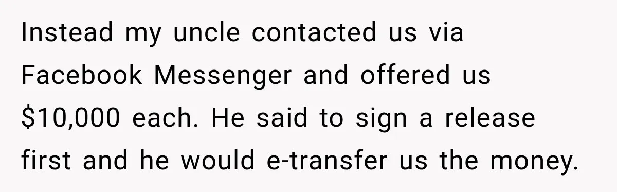 Grandchildren Discover $742K in Grandmother's Estate, but Their Uncle Offers Them Just $10K Each Instead my uncle contacted us via Facebook Messenger and offered us $10,000 each. He said to sign a release first and he would e-transfer us the money.