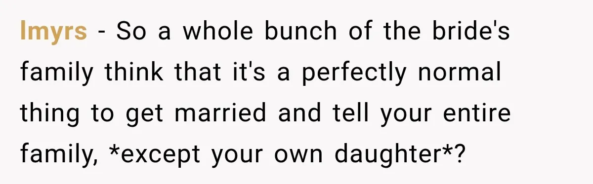 Bride Misses Her Honeymoon Flight, Then Walks Into a Family Brunch Where Her Dad Announces His Secret Marriage lmyrs − So a whole bunch of the bride's family think that it's a perfectly normal thing to get married and tell your entire family, *except your own daughter*?