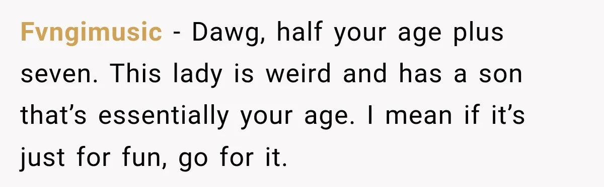 Young Employee Starts Dating His Manager, but Their 17-Year Age Gap Makes Him Question Everything Fvngimusic − Dawg, half your age plus seven. This lady is weird and has a son that’s essentially your age. I mean if it’s just for fun, go for it.