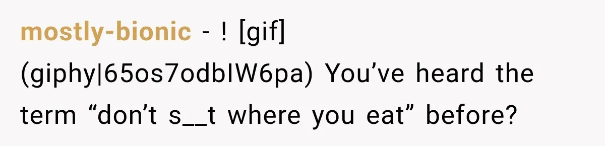 mostly-bionic − ! [gif](giphy|65os7odbIW6pa) You’ve heard the term “don’t s__t where you eat” before?