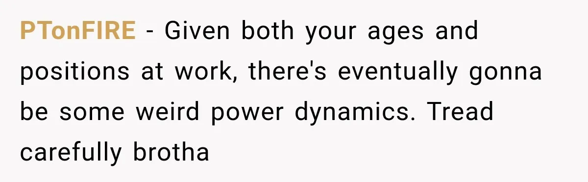 Young Employee Starts Dating His Manager, but Their 17-Year Age Gap Makes Him Question Everything PTonFIRE − Given both your ages and positions at work, there's eventually gonna be some weird power dynamics. Tread carefully brotha