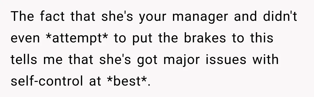 Young Employee Starts Dating His Manager, but Their 17-Year Age Gap Makes Him Question Everything The fact that she's your manager and didn't even *attempt* to put the brakes to this tells me that she's got major issues with self-control at *best*.