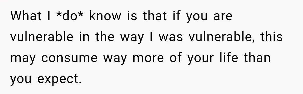 Young Employee Starts Dating His Manager, but Their 17-Year Age Gap Makes Him Question Everything What I *do* know is that if you are vulnerable in the way I was vulnerable, this may consume way more of your life than you expect.