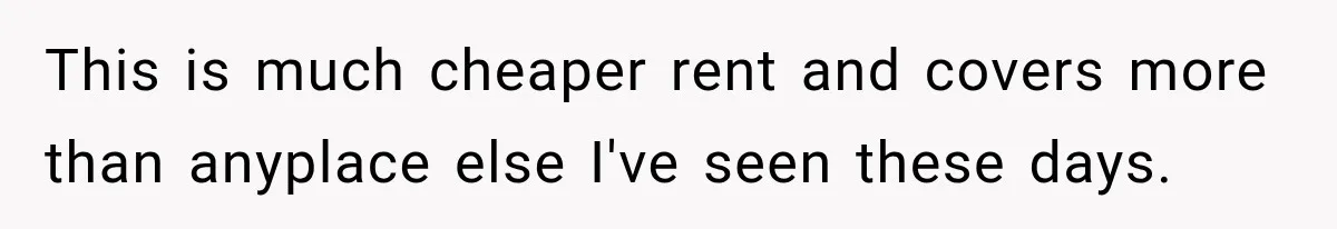 This is much cheaper rent and covers more than anyplace else I've seen these days.
