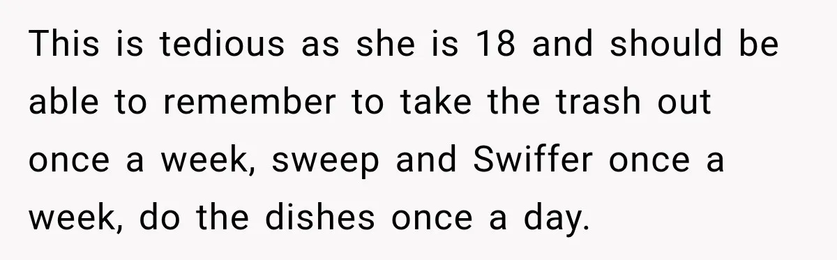 This is tedious as she is 18 and should be able to remember to take the trash out once a week, sweep and Swiffer once a week, do the dishes...