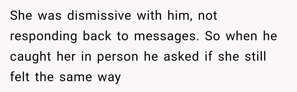She was dismissive with him, not responding back to messages. So when he caught her in person he asked if she still felt the same way