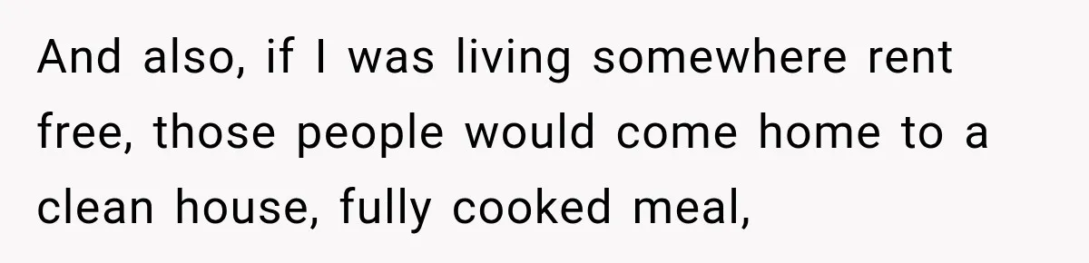 And also, if I was living somewhere rent free, those people would come home to a clean house, fully cooked meal,