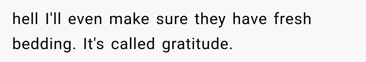 hell I'll even make sure they have fresh bedding. It's called gratitude.