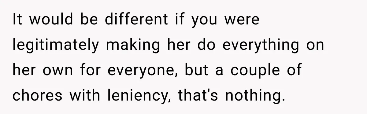 It would be different if you were legitimately making her do everything on her own for everyone, but a couple of chores with leniency, that's nothing.