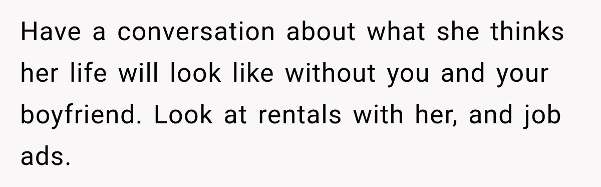 Have a conversation about what she thinks her life will look like without you and your boyfriend. Look at rentals with her, and job ads.