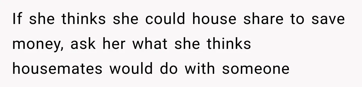 If she thinks she could house share to save money, ask her what she thinks housemates would do with someone