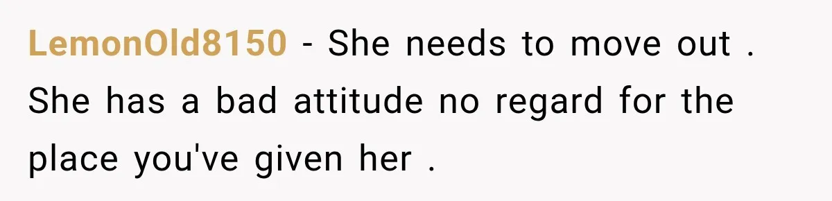 LemonOld8150 − She needs to move out . She has a bad attitude no regard for the place you've given her .