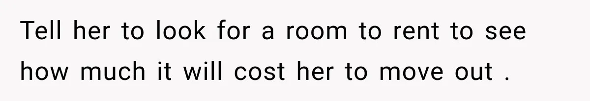 Tell her to look for a room to rent to see how much it will cost her to move out .