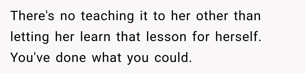 There's no teaching it to her other than letting her learn that lesson for herself. You've done what you could.
