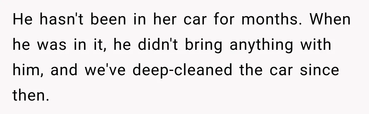 He hasn't been in her car for months. When he was in it, he didn't bring anything with him, and we've deep-cleaned the car since then.