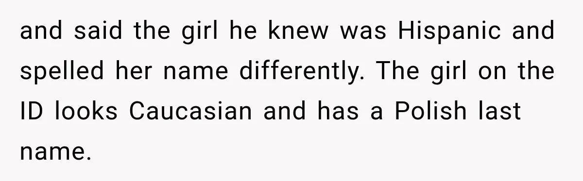 and said the girl he knew was Hispanic and spelled her name differently. The girl on the ID looks Caucasian and has a Polish last name.