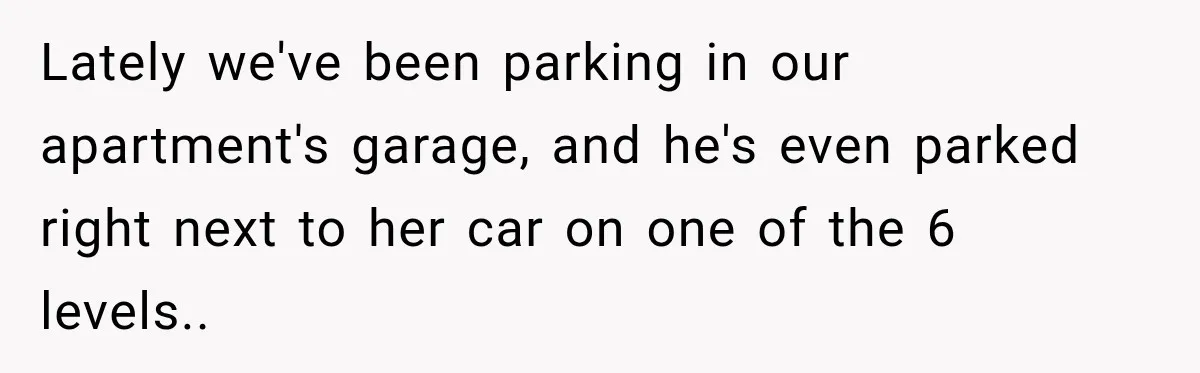 Lately we've been parking in our apartment's garage, and he's even parked right next to her car on one of the 6 levels..