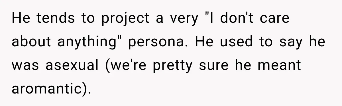 He tends to project a very "I don't care about anything" persona. He used to say he was asexual (we're pretty sure he meant aromantic).