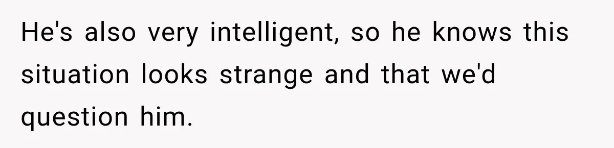 He's also very intelligent, so he knows this situation looks strange and that we'd question him.