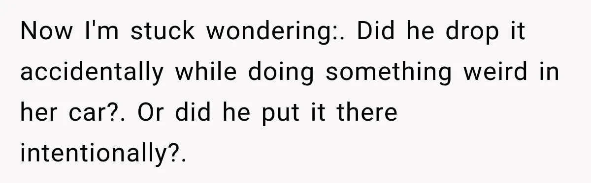 Now I'm stuck wondering:. Did he drop it accidentally while doing something weird in her car?. Or did he put it there intentionally?.
