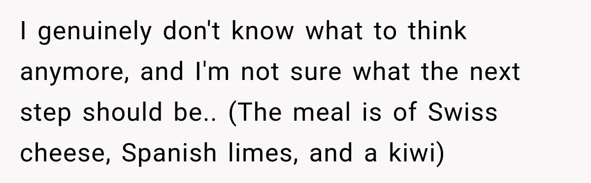 I genuinely don't know what to think anymore, and I'm not sure what the next step should be.. (The meal is of Swiss cheese, Spanish limes, and a kiwi)