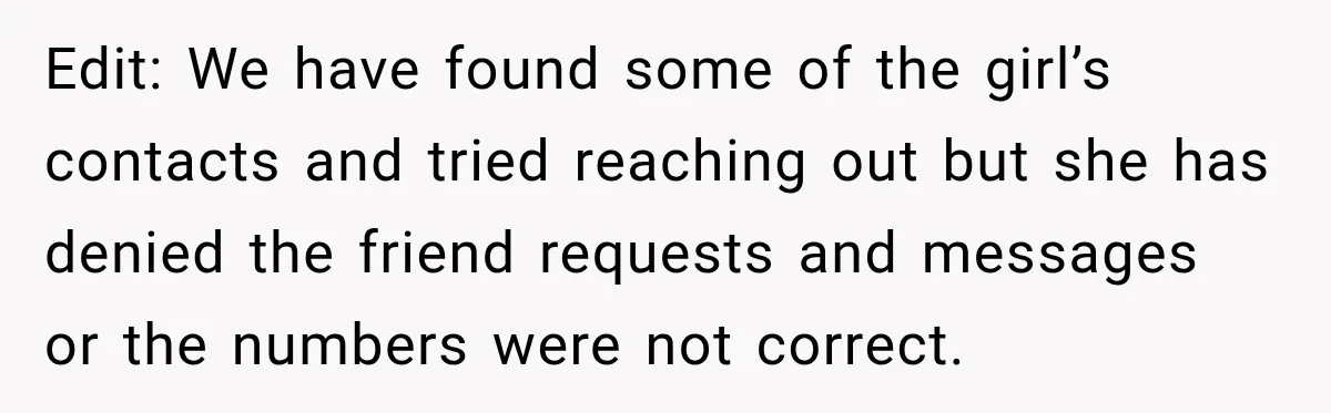 Edit: We have found some of the girl’s contacts and tried reaching out but she has denied the friend requests and messages or the numbers were not correct.