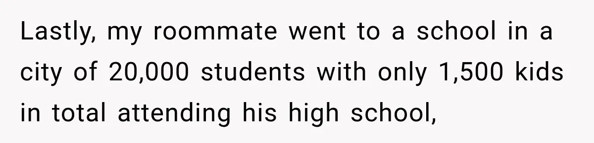 Lastly, my roommate went to a school in a city of 20,000 students with only 1,500 kids in total attending his high school,