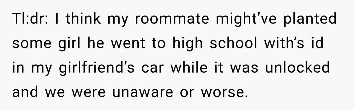 Tl:dr: I think my roommate might’ve planted some girl he went to high school with’s id in my girlfriend’s car while it was unlocked and we were unaware or worse.