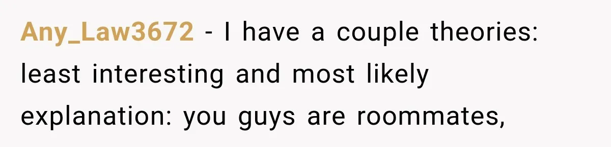 Any_Law3672 − I have a couple theories: least interesting and most likely explanation: you guys are roommates,