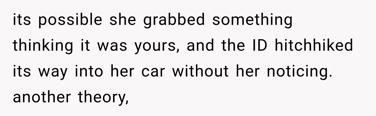 its possible she grabbed something thinking it was yours, and the ID hitchhiked its way into her car without her noticing. another theory,
