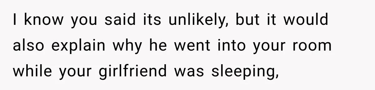 I know you said its unlikely, but it would also explain why he went into your room while your girlfriend was sleeping,