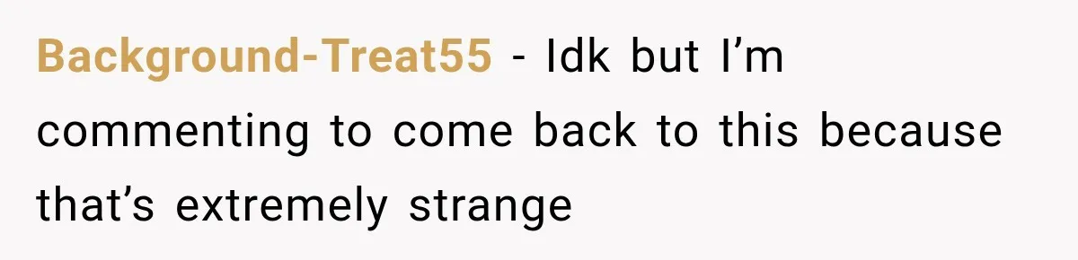 Background-Treat55 − Idk but I’m commenting to come back to this because that’s extremely strange