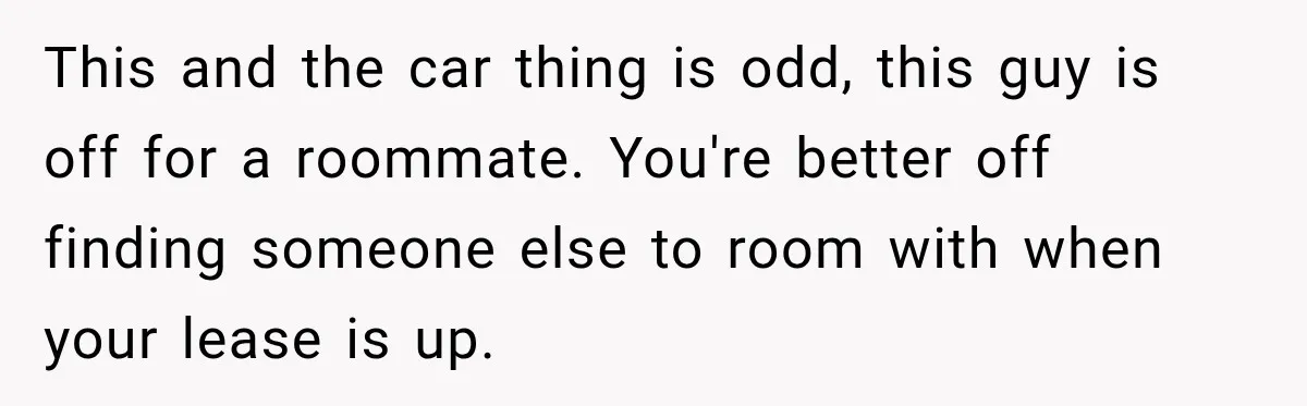 This and the car thing is odd, this guy is off for a roommate. You're better off finding someone else to room with when your lease is up.