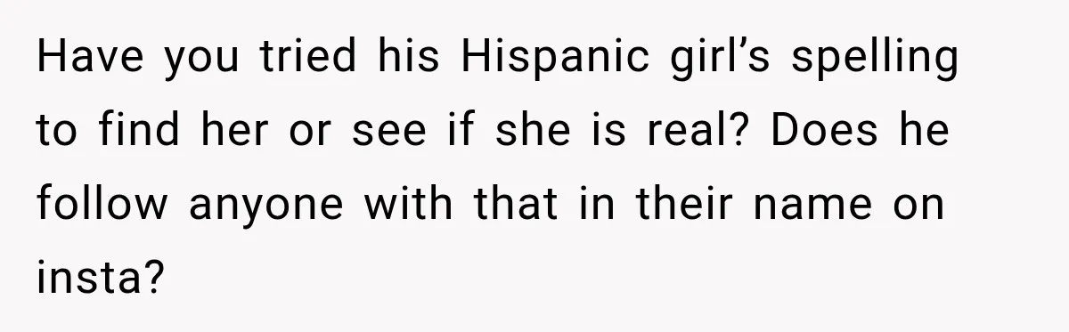 Have you tried his Hispanic girl’s spelling to find her or see if she is real? Does he follow anyone with that in their name on insta?