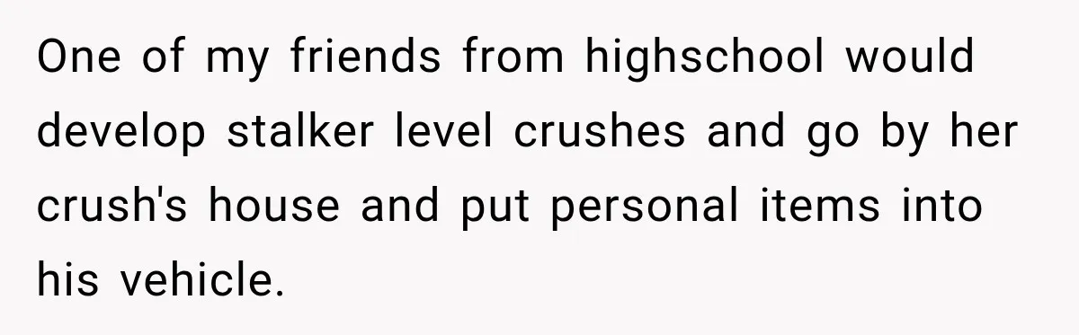 One of my friends from highschool would develop stalker level crushes and go by her crush's house and put personal items into his vehicle.