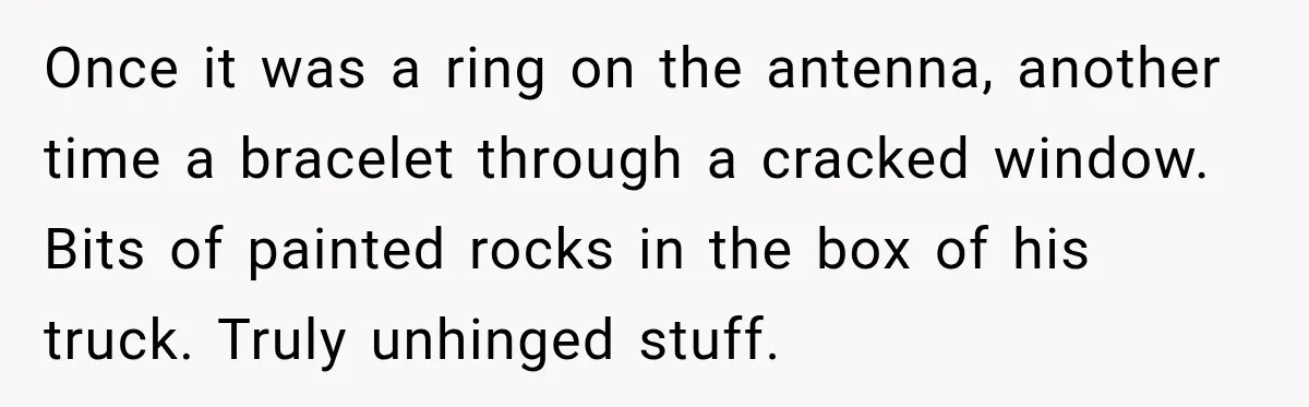 Once it was a ring on the antenna, another time a bracelet through a cracked window. Bits of painted rocks in the box of his truck. Truly unhinged stuff.