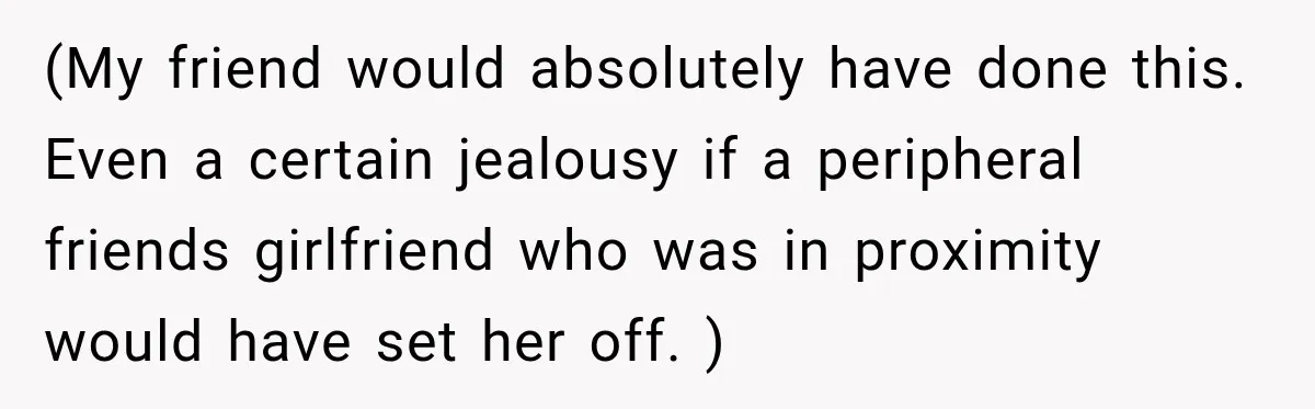 (My friend would absolutely have done this. Even a certain jealousy if a peripheral friends girlfriend who was in proximity would have set her off. )