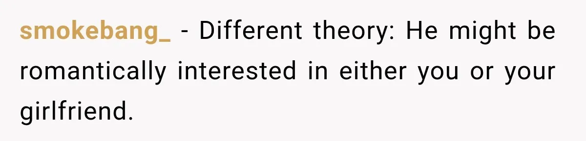 smokebang_ − Different theory: He might be romantically interested in either you or your girlfriend.