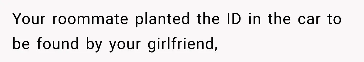 Your roommate planted the ID in the car to be found by your girlfriend,