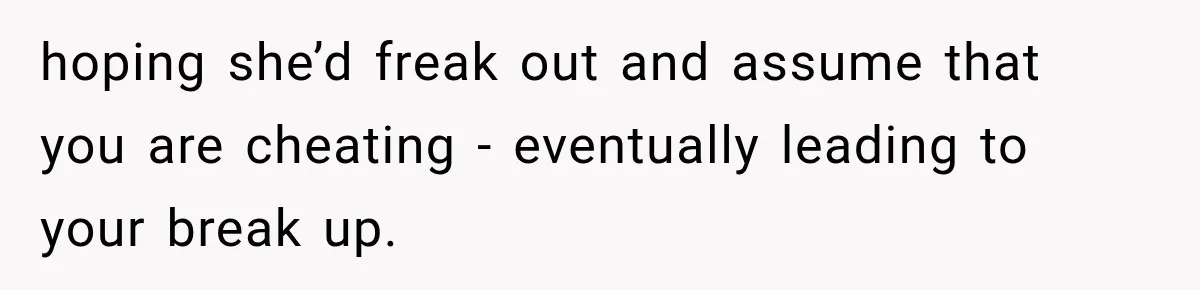 hoping she’d freak out and assume that you are cheating - eventually leading to your break up.
