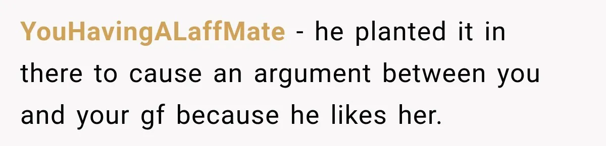YouHavingALaffMate − he planted it in there to cause an argument between you and your gf because he likes her.