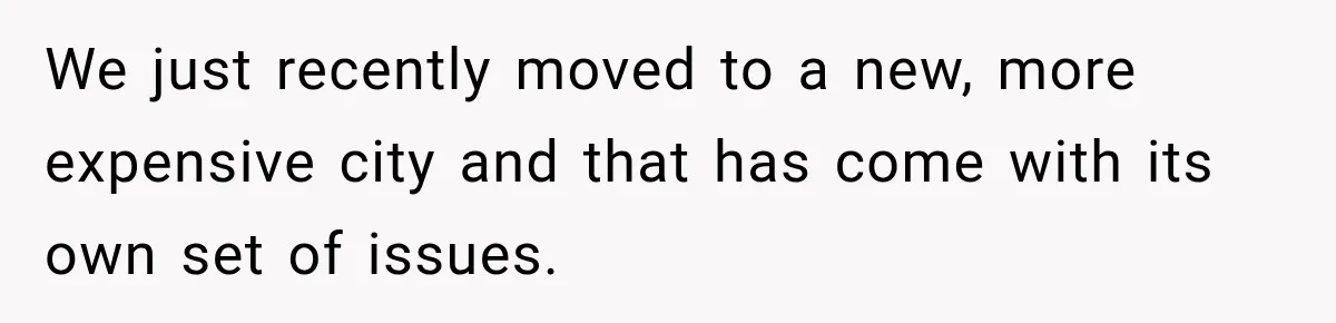 We just recently moved to a new, more expensive city and that has come with its own set of issues.