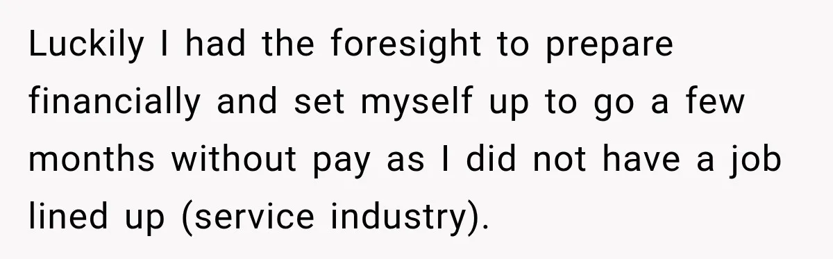 Luckily I had the foresight to prepare financially and set myself up to go a few months without pay as I did not have a job lined up (service industry).