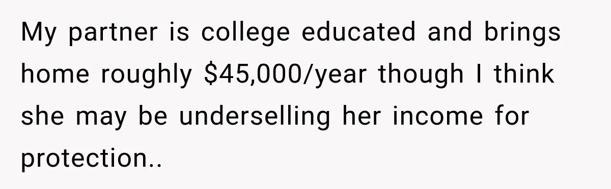 My partner is college educated and brings home roughly $45,000/year though I think she may be underselling her income for protection..
