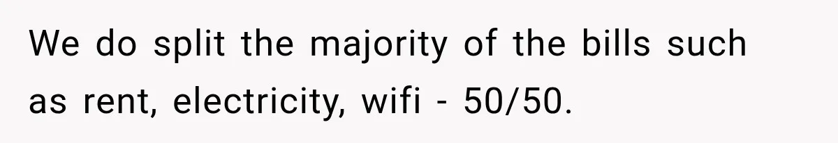 We do split the majority of the bills such as rent, electricity, wifi - 50/50.